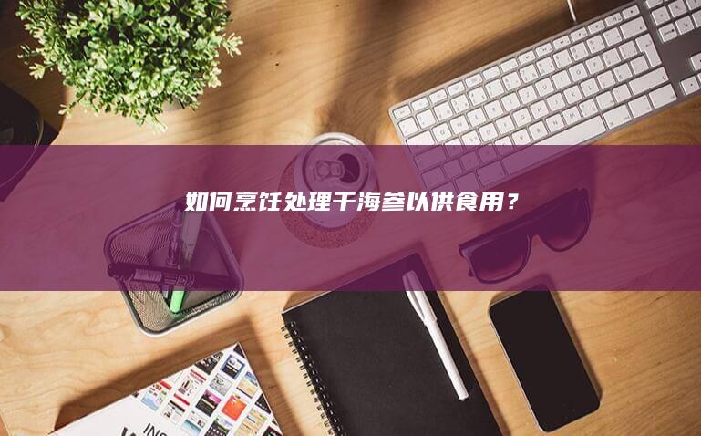 如何烹饪处理干海参以供食用？